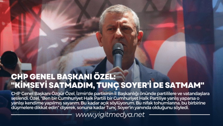 CHP GENEL BAŞKANI ÖZEL: “KİMSEYİ SATMADIM, TUNÇ SOYER’İ DE SATMAM”