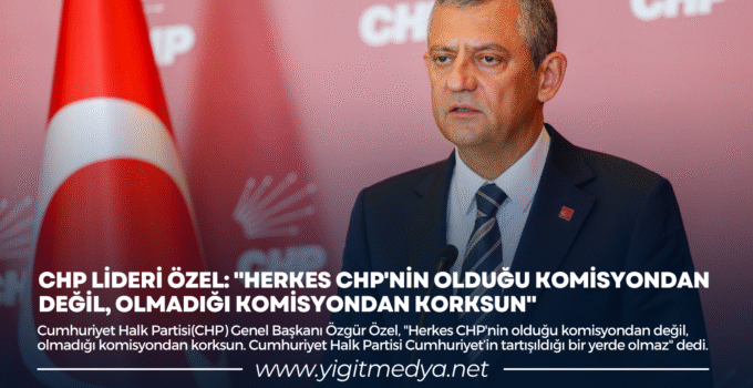 CHP LİDERİ ÖZEL: “HERKES CHP’NİN OLDUĞU KOMİSYONDAN DEĞİL, OLMADIĞI KOMİSYONDAN KORKSUN”