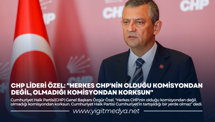 CHP LİDERİ ÖZEL: “HERKES CHP’NİN OLDUĞU KOMİSYONDAN DEĞİL, OLMADIĞI KOMİSYONDAN KORKSUN”