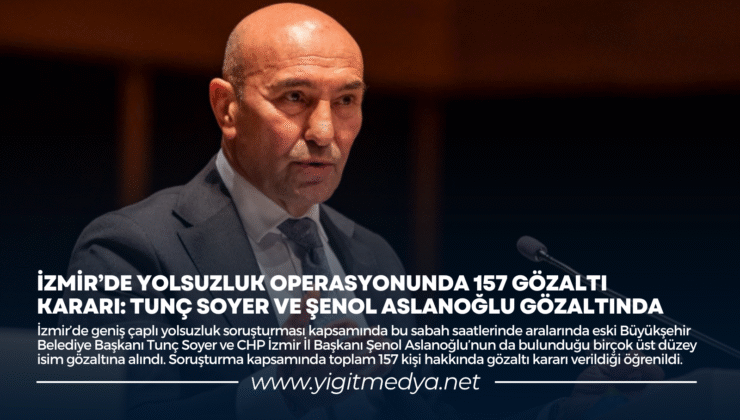 İZMİR’DE YOLSUZLUK OPERASYONUNDA 157 GÖZALTI KARARI: TUNÇ SOYER VE ŞENOL ASLANOĞLU GÖZALTINDA